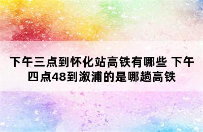 下午三点到怀化站高铁有哪些 下午四点48到溆浦的是哪趟高铁